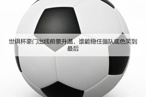 世俱杯豪门出线前景升温，谁能稳住强队底色笑到最后