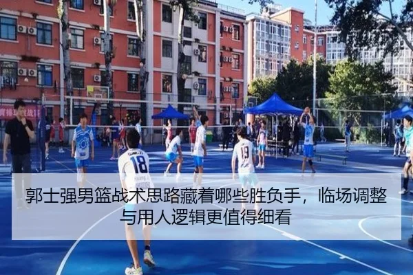 郭士强男篮战术思路藏着哪些胜负手，临场调整与用人逻辑更值得细看